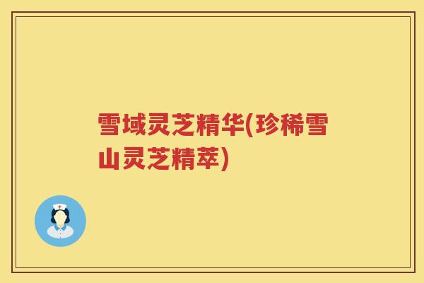 雪域灵芝精华(珍稀雪山灵芝精萃) 雪域灵芝精华(珍稀雪山灵芝精萃)