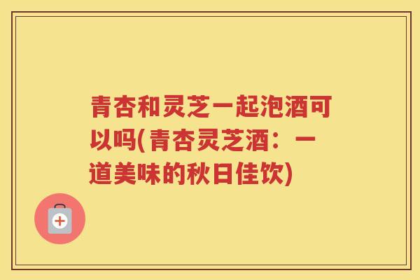 青杏和灵芝一起泡酒可以吗(青杏灵芝酒:一道美味的秋日佳饮) 青杏和灵芝一起泡酒可以吗(青杏灵芝酒:一道美味的秋日佳饮)