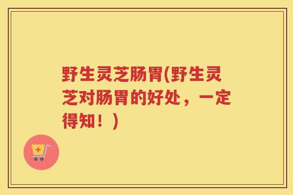野生灵芝肠胃(野生灵芝对肠胃的好处，一定得知！)