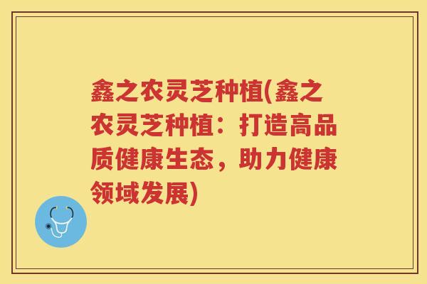 鑫之农灵芝种植(鑫之农灵芝种植：打造高品质健康生态，助力健康领域发展)