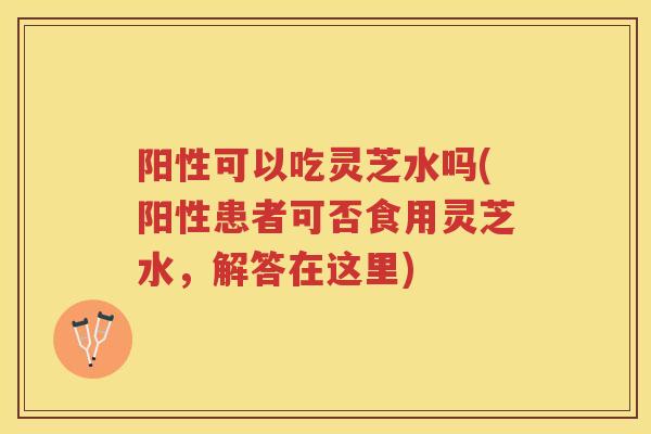 阳性可以吃灵芝水吗(阳性患者可否食用灵芝水,解答在这里) 阳性可以吃灵芝水吗(阳性患者可否食用灵芝水,解答在这里)
