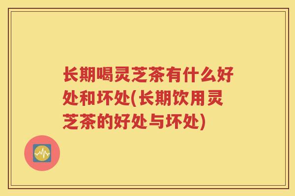 长期喝灵芝茶有什么好处和坏处(长期饮用灵芝茶的好处与坏处)