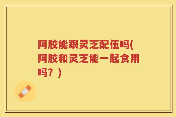 阿胶能跟灵芝配伍吗(阿胶和灵芝能一起食用吗？)