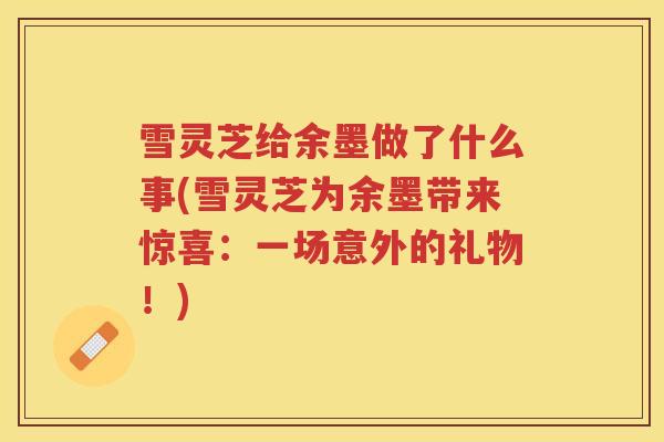雪灵芝给余墨做了什么事(雪灵芝为余墨带来惊喜:一场意外的礼物!) 雪灵芝给余墨做了什么事(雪灵芝为余墨带来惊喜:一场意外的礼物!)