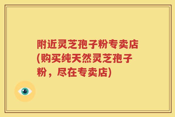 附近灵芝孢子粉专卖店(购买纯天然灵芝孢子粉，尽在专卖店)