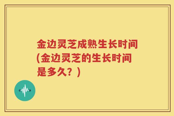 金边灵芝成熟生长时间(金边灵芝的生长时间是多久？)
