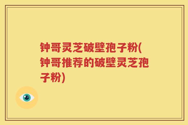 钟哥灵芝破壁孢子粉(钟哥推荐的破壁灵芝孢子粉) 钟哥灵芝破壁孢子粉(钟哥推荐的破壁灵芝孢子粉)