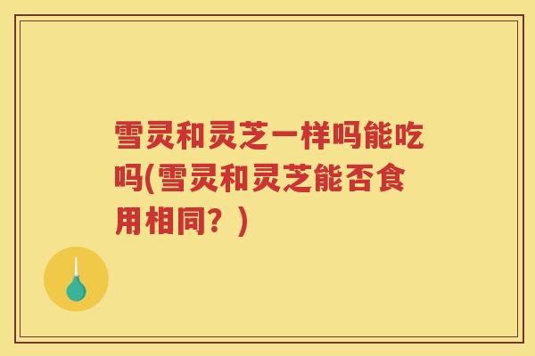 雪灵和灵芝一样吗能吃吗(雪灵和灵芝能否食用相同？)