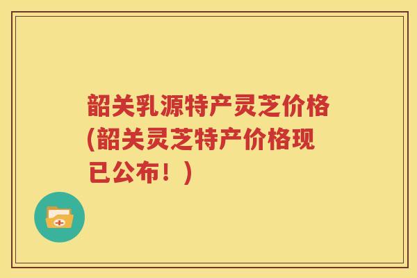 韶关乳源特产灵芝价格(韶关灵芝特产价格现已公布!) 韶关乳源特产灵芝价格(韶关灵芝特产价格现已公布!)