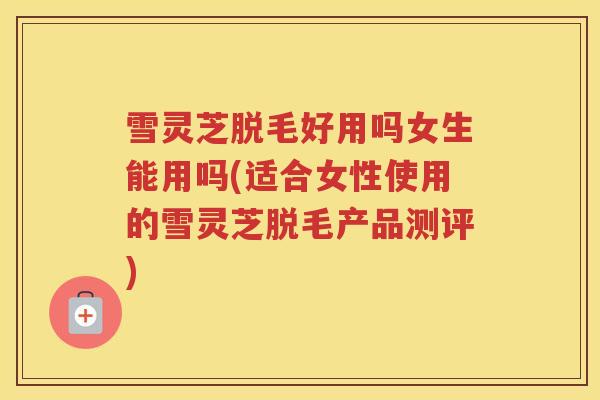 雪灵芝脱毛好用吗女生能用吗(适合女性使用的雪灵芝脱毛产品测评)