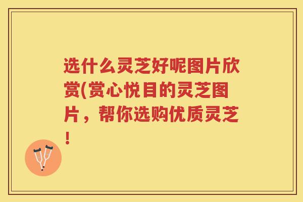 选什么灵芝好呢图片欣赏(赏心悦目的灵芝图片,帮你选购优质灵芝! 选什么灵芝好呢图片欣赏(赏心悦目的灵芝图片,帮你选购优质灵芝!