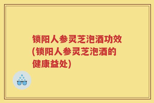 锁阳人参灵芝泡酒功效(锁阳人参灵芝泡酒的健康益处)