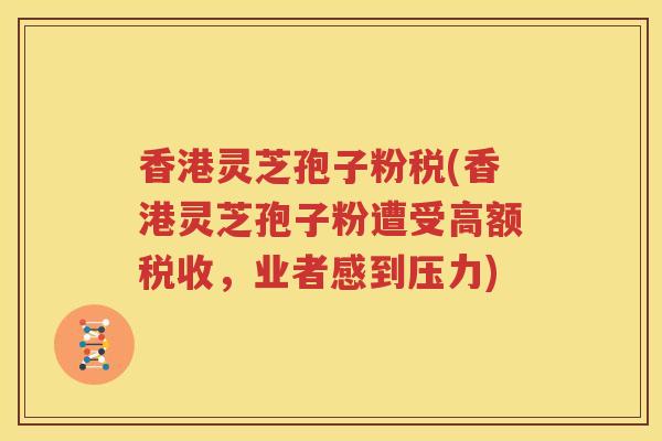 香港灵芝孢子粉税(香港灵芝孢子粉遭受高额税收，业者感到压力)