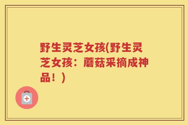 野生灵芝女孩(野生灵芝女孩:蘑菇采摘成神品!) 野生灵芝女孩(野生灵芝女孩:蘑菇采摘成神品!)