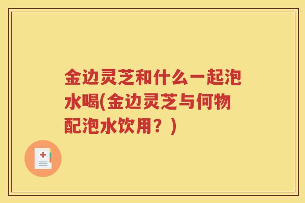 金边灵芝和什么一起泡水喝(金边灵芝与何物配泡水饮用?) 金边灵芝和什么一起泡水喝(金边灵芝与何物配泡水饮用?)