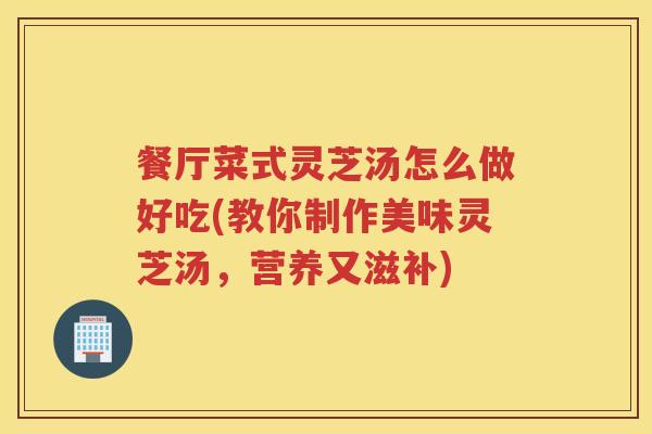 餐厅菜式灵芝汤怎么做好吃(教你制作美味灵芝汤，营养又滋补)