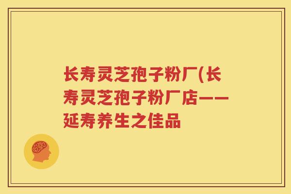 长寿灵芝孢子粉厂(长寿灵芝孢子粉厂店——延寿养生之佳品