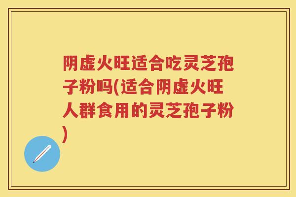 阴虚火旺适合吃灵芝孢子粉吗(适合阴虚火旺人群食用的灵芝孢子粉)