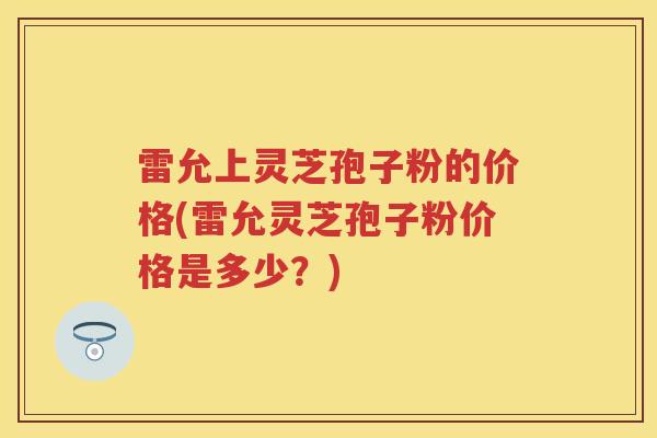 雷允上灵芝孢子粉的价格(雷允灵芝孢子粉价格是多少?) 雷允上灵芝孢子粉的价格(雷允灵芝孢子粉价格是多少?)