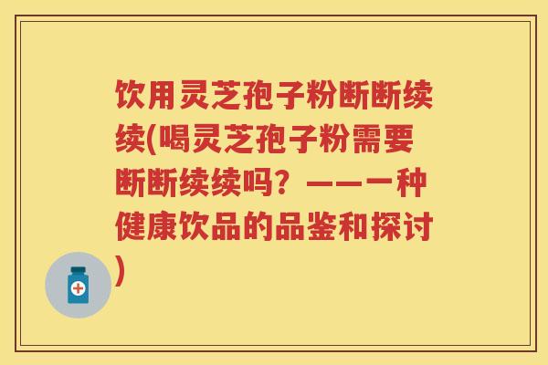 饮用灵芝孢子粉断断续续(喝灵芝孢子粉需要断断续续吗？——一种健康饮品的品鉴和探讨)