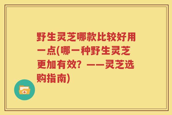 野生灵芝哪款比较好用一点(哪一种野生灵芝更加有效？——灵芝选购指南)