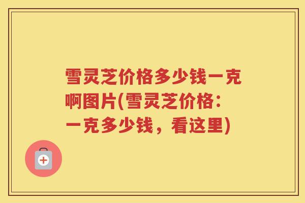 雪灵芝价格多少钱一克啊图片(雪灵芝价格：一克多少钱，看这里)