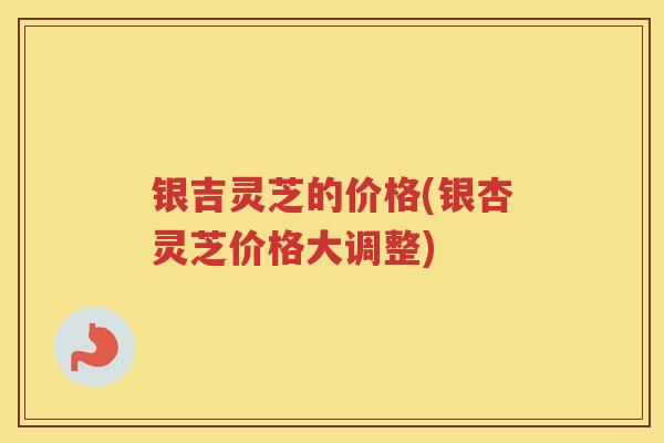 银吉灵芝的价格(银杏灵芝价格大调整)