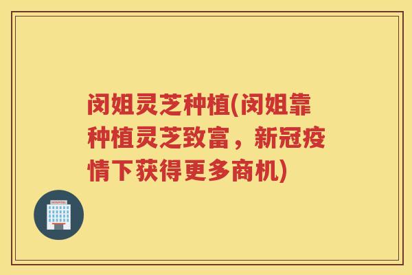 闵姐灵芝种植(闵姐靠种植灵芝致富，新冠疫情下获得更多商机)