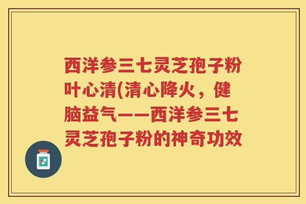 西洋参三七灵芝孢子粉叶心清(清心降火,健脑益气——西洋参三七灵芝孢子粉的神奇功效 西洋参三七灵芝孢子粉叶心清(清心降火,健脑益气——西洋参三七灵芝孢子粉的神奇功效