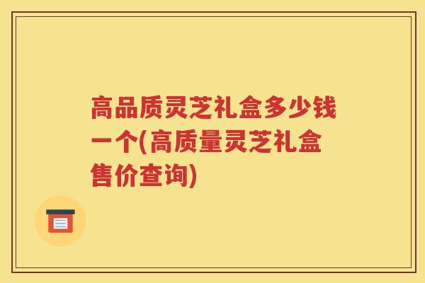 高品质灵芝礼盒多少钱一个(高质量灵芝礼盒售价查询)