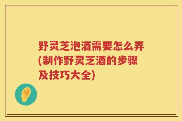 野灵芝泡酒需要怎么弄(制作野灵芝酒的步骤及技巧大全)