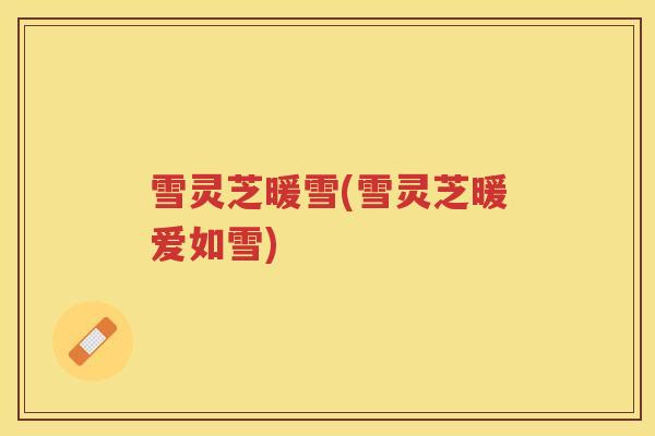 雪灵芝暖雪(雪灵芝暖爱如雪)