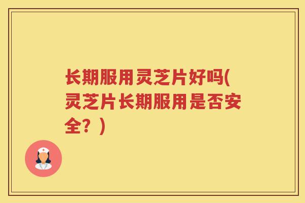 长期服用灵芝片好吗(灵芝片长期服用是否安全？)