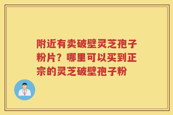 附近有卖破壁灵芝孢子粉片?哪里可以买到正宗的灵芝破壁孢子粉 附近有卖破壁灵芝孢子粉片?哪里可以买到正宗的灵芝破壁孢子粉