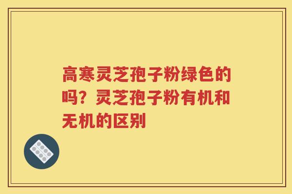 高寒灵芝孢子粉绿色的吗?灵芝孢子粉有机和无机的区别 高寒灵芝孢子粉绿色的吗?灵芝孢子粉有机和无机的区别