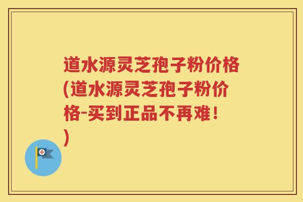 道水源灵芝孢子粉价格(道水源灵芝孢子粉价格-买到正品不再难！)