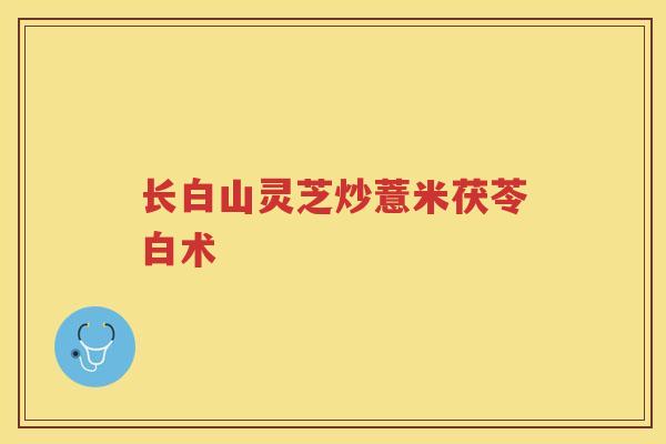长白山灵芝炒薏米茯苓白术 长白山灵芝炒薏米茯苓白术