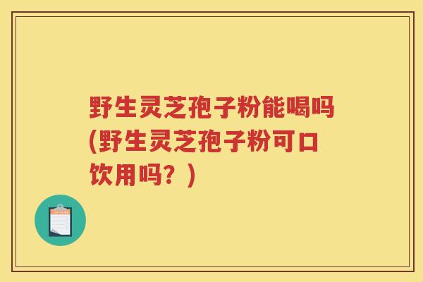 野生灵芝孢子粉能喝吗(野生灵芝孢子粉可口饮用吗？)