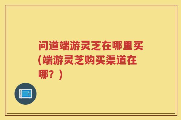 问道端游灵芝在哪里买(端游灵芝购买渠道在哪？)