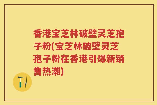 香港宝芝林破壁灵芝孢子粉(宝芝林破壁灵芝孢子粉在香港引爆新销售热潮)