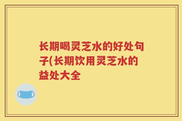 长期喝灵芝水的好处句子(长期饮用灵芝水的益处大全