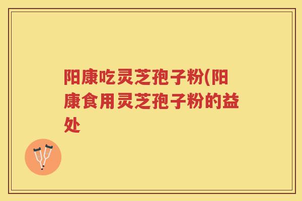 阳康吃灵芝孢子粉(阳康食用灵芝孢子粉的益处 阳康吃灵芝孢子粉(阳康食用灵芝孢子粉的益处