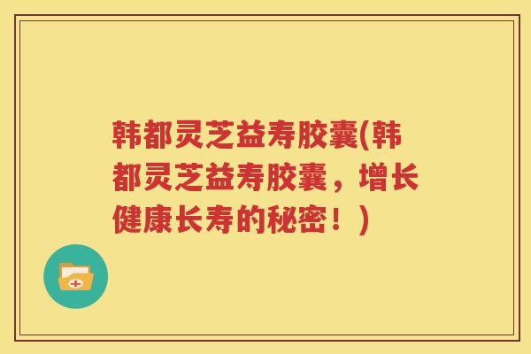 韩都灵芝益寿胶囊(韩都灵芝益寿胶囊,增长健康长寿的秘密!) 韩都灵芝益寿胶囊(韩都灵芝益寿胶囊,增长健康长寿的秘密!)