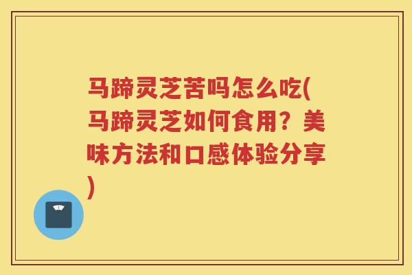 马蹄灵芝苦吗怎么吃(马蹄灵芝如何食用？美味方法和口感体验分享)