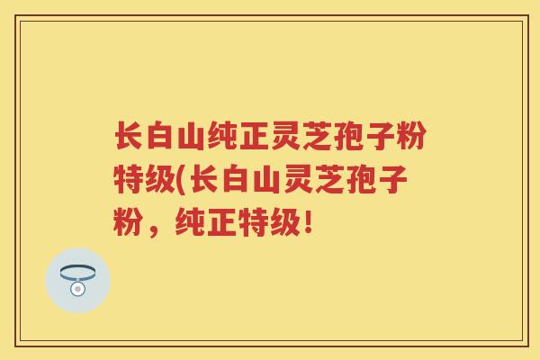 长白山纯正灵芝孢子粉特级(长白山灵芝孢子粉，纯正特级！