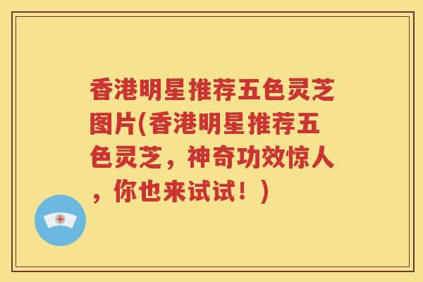 香港明星推荐五色灵芝图片(香港明星推荐五色灵芝,神奇功效惊人,你也来试试!) 香港明星推荐五色灵芝图片(香港明星推荐五色灵芝,神奇功效惊人,你也来试试!)