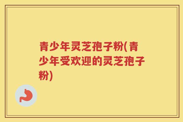 青少年灵芝孢子粉(青少年受欢迎的灵芝孢子粉) 青少年灵芝孢子粉(青少年受欢迎的灵芝孢子粉)