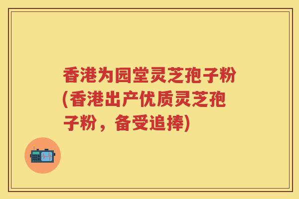 香港为园堂灵芝孢子粉(香港出产优质灵芝孢子粉，备受追捧)