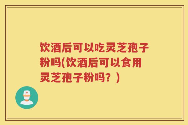 饮酒后可以吃灵芝孢子粉吗(饮酒后可以食用灵芝孢子粉吗？)