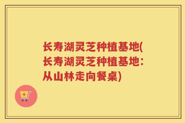 长寿湖灵芝种植基地(长寿湖灵芝种植基地：从山林走向餐桌)